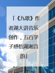《九歌》作者湖大讲音乐创作，五百学子感悟湖湘音韵