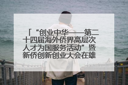 “创业中华——第二十四届海外侨界高层次人才为国服务活动”暨新侨创新创业大会在雄安新区开幕