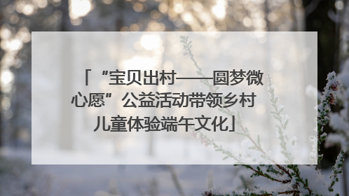 “宝贝出村——圆梦微心愿”公益活动带领乡村儿童体验端午文化