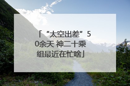 “太空出差”50余天 神二十乘组最近在忙啥