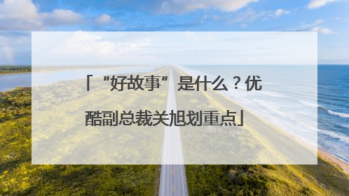 “好故事”是什么？优酷副总裁关旭划重点