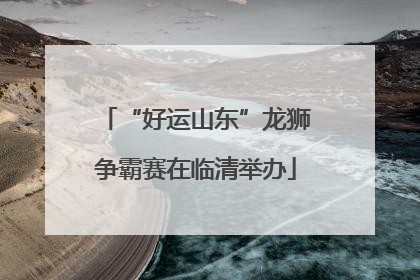 “好运山东”龙狮争霸赛在临清举办