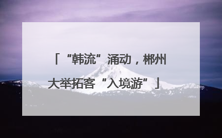 “韩流”涌动，郴州大举拓客“入境游”
