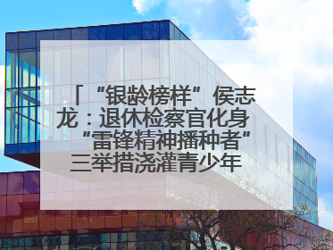 “银龄榜样”侯志龙：退休检察官化身“雷锋精神播种者” 三举措浇灌青少年成长沃土