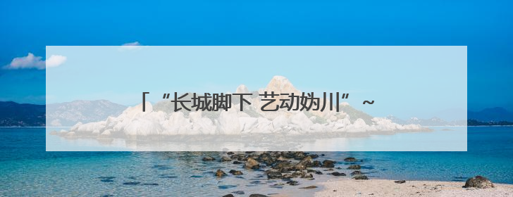 “长城脚下 艺动妫川”~延庆多元文化盛宴点亮妫川