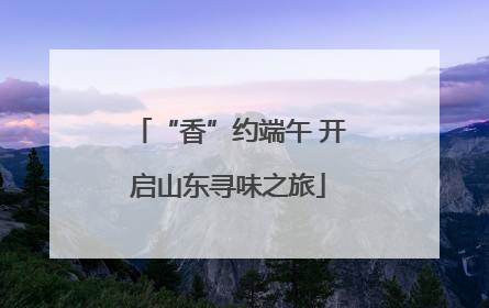 “香”约端午 开启山东寻味之旅