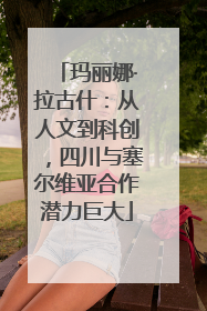 玛丽娜·拉古什：从人文到科创，四川与塞尔维亚合作潜力巨大