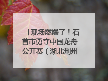 现场燃爆了！石首市勇夺中国龙舟公开赛（湖北荆州站）三项冠军