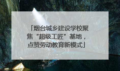 烟台城乡建设学校聚焦“超级工匠”基地，点赞劳动教育新模式