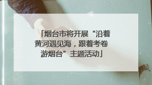 烟台市将开展“沿着黄河遇见海，跟着考卷游烟台”主题活动