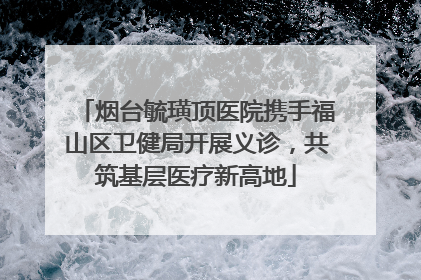 烟台毓璜顶医院携手福山区卫健局开展义诊，共筑基层医疗新高地