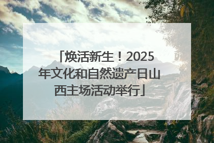 焕活新生！2025年文化和自然遗产日山西主场活动举行