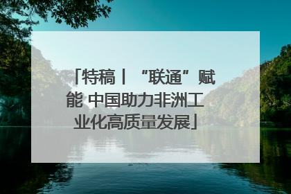 特稿丨“联通”赋能 中国助力非洲工业化高质量发展