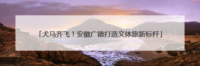 犬马齐飞！安徽广德打造文体旅新标杆
