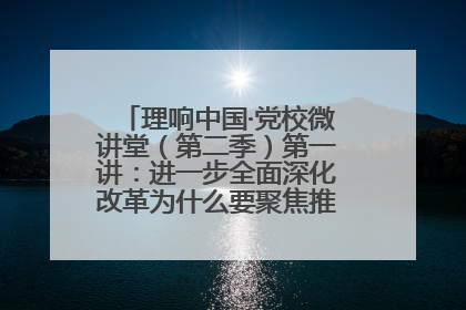 理响中国·党校微讲堂（第二季）第一讲：进一步全面深化改革为什么要聚焦推进中国式现代化