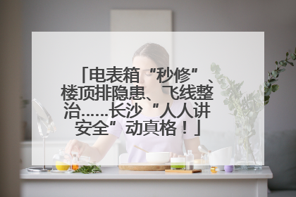 电表箱“秒修”、楼顶排隐患、飞线整治……长沙“人人讲安全”动真格！