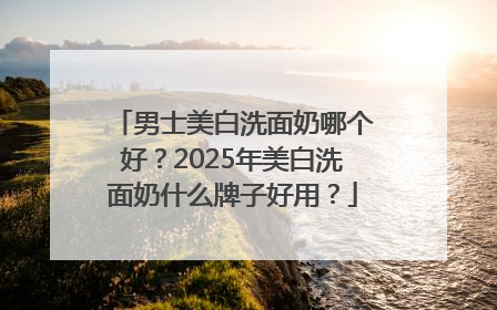 男士美白洗面奶哪个好？2025年美白洗面奶什么牌子好用？
