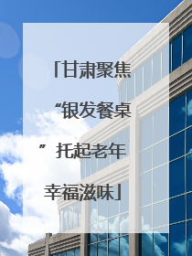 甘肃聚焦“银发餐桌”托起老年幸福滋味