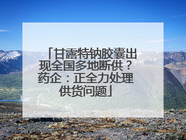 甘露特钠胶囊出现全国多地断供？药企：正全力处理供货问题