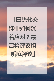 白热化交锋中如何沉着应对？最高检评议组听庭评议
