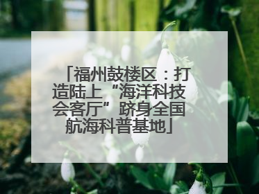 福州鼓楼区：打造陆上“海洋科技会客厅”跻身全国航海科普基地