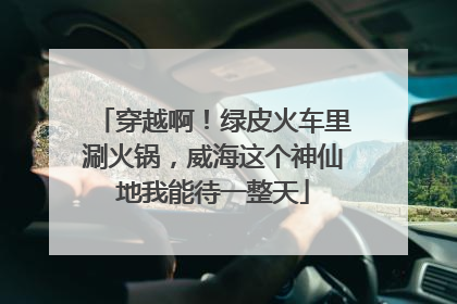 穿越啊！绿皮火车里涮火锅，威海这个神仙地我能待一整天