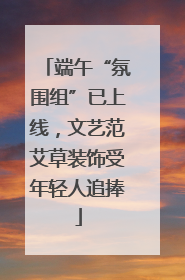 端午“氛围组”已上线，文艺范艾草装饰受年轻人追捧