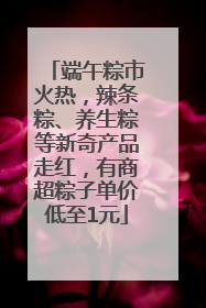 端午粽市火热，辣条粽、养生粽等新奇产品走红，有商超粽子单价低至1元