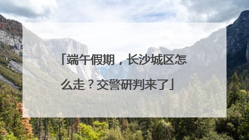端午假期，长沙城区怎么走？交警研判来了