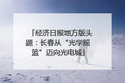 经济日报地方版头题：长春从“光学摇篮”迈向光电城