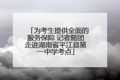 为考生提供全面的服务保障 记者随团走进湖南省平江县第一中学考点