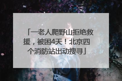 一老人爬野山拒绝救援，被困4天！北京四个消防站出动搜寻
