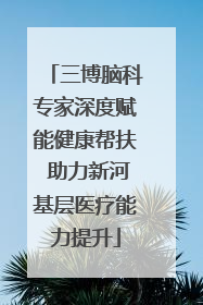 三博脑科专家深度赋能健康帮扶 助力新河基层医疗能力提升