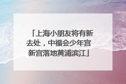 上海小朋友将有新去处，中福会少年宫新宫落地黄浦滨江