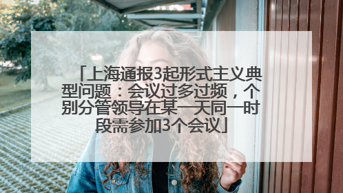 上海通报3起形式主义典型问题：会议过多过频，个别分管领导在某一天同一时段需参加3个会议