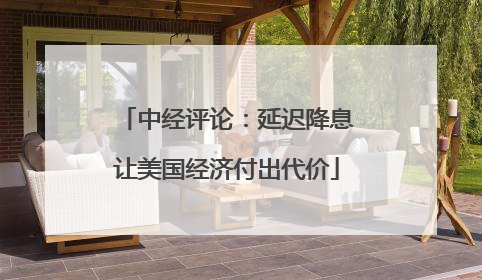 中经评论：延迟降息让美国经济付出代价