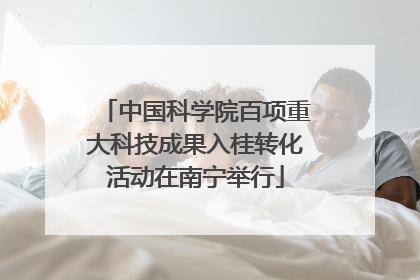 中国科学院百项重大科技成果入桂转化活动在南宁举行