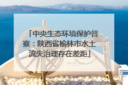 中央生态环境保护督察：陕西省榆林市水土流失治理存在差距