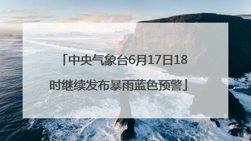 中央气象台6月17日18时继续发布暴雨蓝色预警