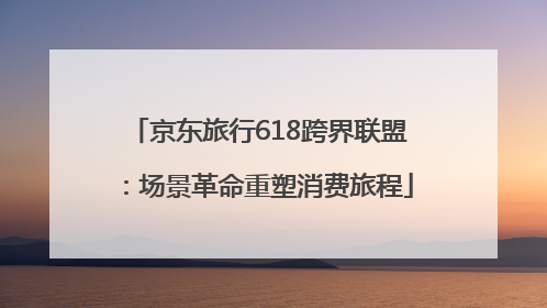 京东旅行618跨界联盟：场景革命重塑消费旅程