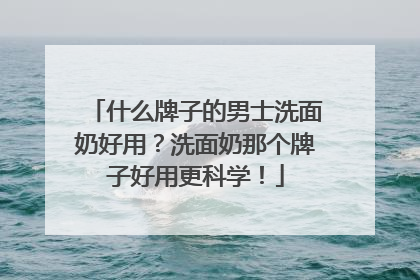 什么牌子的男士洗面奶好用？洗面奶那个牌子好用更科学！
