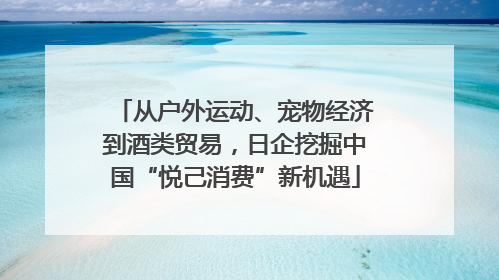从户外运动、宠物经济到酒类贸易，日企挖掘中国“悦己消费”新机遇