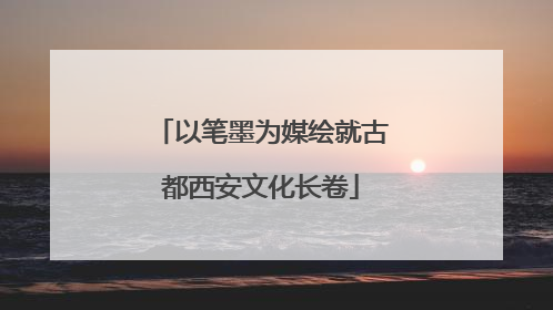 以笔墨为媒绘就古都西安文化长卷