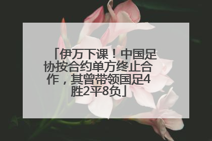 伊万下课！中国足协按合约单方终止合作，其曾带领国足4胜2平8负