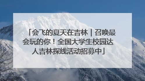 会飞的夏天在吉林｜召唤最会玩的你！全国大学生校园达人吉林探线活动招募中