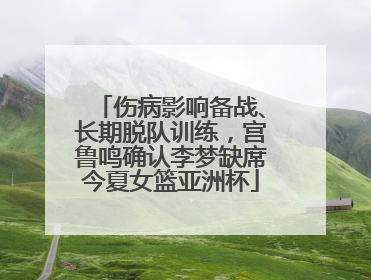 伤病影响备战、长期脱队训练，宫鲁鸣确认李梦缺席今夏女篮亚洲杯