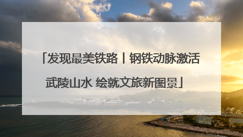 发现最美铁路丨钢铁动脉激活武陵山水 绘就文旅新图景