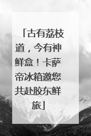 古有荔枝道，今有神鲜盒！卡萨帝冰箱邀您共赴胶东鲜旅