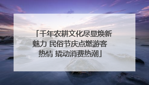 千年农耕文化尽显焕新魅力 民俗节庆点燃游客热情 撬动消费热潮