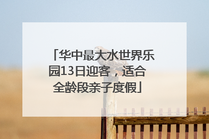 华中最大水世界乐园13日迎客，适合全龄段亲子度假